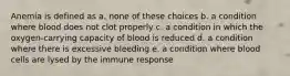 Anemia is defined as a. none of these choices b. a condition where blood does not clot properly c. a condition in which the oxygen-carrying capacity of blood is reduced d. a condition where there is excessive bleeding e. a condition where blood cells are lysed by the immune response