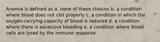 Anemia is defined as a. none of these choices b. a condition where blood does not clot properly c. a condition in which the oxygen-carrying capacity of blood is reduced d. a condition where there is excessive bleeding e. a condition where blood cells are lysed by the immune response