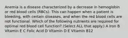 Anemia is a disease characterized by a decrease in hemoglobin or red blood cells (RBCs). This can happen when a patient is bleeding, with certain diseases, and when the red blood cells are not functional. Which of the following nutrients are required for optimal red blood cell function? (Select ALL that apply.) A Iron B Vitamin E C Folic Acid D Vitamin D E Vitamin B12