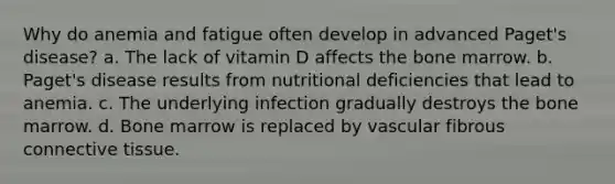 Why do anemia and fatigue often develop in advanced Paget's disease? a. The lack of vitamin D affects the bone marrow. b. Paget's disease results from nutritional deficiencies that lead to anemia. c. The underlying infection gradually destroys the bone marrow. d. Bone marrow is replaced by vascular fibrous connective tissue.