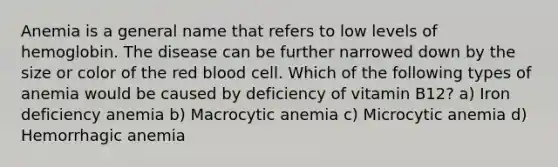 Anemia is a general name that refers to low levels of hemoglobin. The disease can be further narrowed down by the size or color of the red blood cell. Which of the following types of anemia would be caused by deficiency of vitamin B12? a) Iron deficiency anemia b) Macrocytic anemia c) Microcytic anemia d) Hemorrhagic anemia