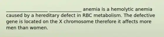 __________________ ______________ anemia is a hemolytic anemia caused by a hereditary defect in RBC metabolism. The defective gene is located on the X chromosome therefore it affects more men than women.