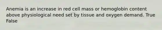 Anemia is an increase in red cell mass or hemoglobin content above physiological need set by tissue and oxygen demand. True False