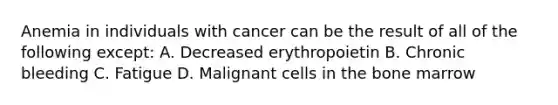 Anemia in individuals with cancer can be the result of all of the following except: A. Decreased erythropoietin B. Chronic bleeding C. Fatigue D. Malignant cells in the bone marrow