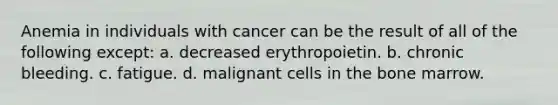 Anemia in individuals with cancer can be the result of all of the following except: a. decreased erythropoietin. b. chronic bleeding. c. fatigue. d. malignant cells in the bone marrow.