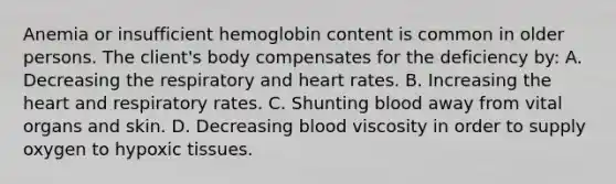 Anemia or insufficient hemoglobin content is common in older persons. The client's body compensates for the deficiency by: A. Decreasing the respiratory and heart rates. B. Increasing the heart and respiratory rates. C. Shunting blood away from vital organs and skin. D. Decreasing blood viscosity in order to supply oxygen to hypoxic tissues.