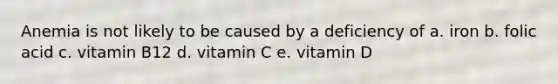 Anemia is not likely to be caused by a deficiency of a. iron b. folic acid c. vitamin B12 d. vitamin C e. vitamin D