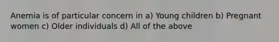 Anemia is of particular concern in a) Young children b) Pregnant women c) Older individuals d) All of the above