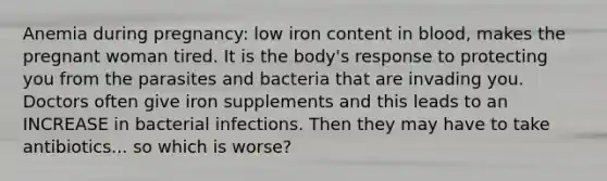 Anemia during pregnancy: low iron content in blood, makes the pregnant woman tired. It is the body's response to protecting you from the parasites and bacteria that are invading you. Doctors often give iron supplements and this leads to an INCREASE in bacterial infections. Then they may have to take antibiotics... so which is worse?