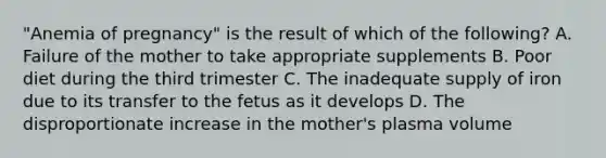 ​"Anemia of​ pregnancy" is the result of which of the​ following? A. Failure of the mother to take appropriate supplements B. Poor diet during the third trimester C. The inadequate supply of iron due to its transfer to the fetus as it develops D. The disproportionate increase in the​ mother's plasma volume