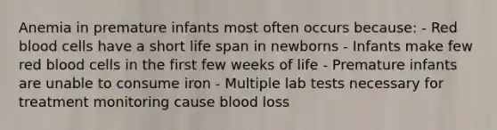 Anemia in premature infants most often occurs because: - Red blood cells have a short life span in newborns - Infants make few red blood cells in the first few weeks of life - Premature infants are unable to consume iron - Multiple lab tests necessary for treatment monitoring cause blood loss