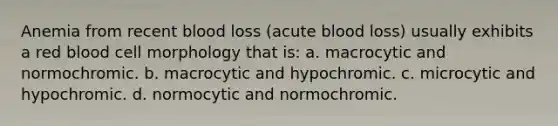 Anemia from recent blood loss (acute blood loss) usually exhibits a red blood cell morphology that is: a. macrocytic and normochromic. b. macrocytic and hypochromic. c. microcytic and hypochromic. d. normocytic and normochromic.