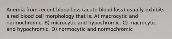 Anemia from recent blood loss (acute blood loss) usually exhibits a red blood cell morphology that is: A) macrocytic and normochromic. B) microcytic and hypochromic. C) macrocytic and hypochromic. D) normocytic and normochromic