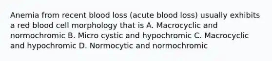 Anemia from recent blood loss (acute blood loss) usually exhibits a red blood cell morphology that is A. Macrocyclic and normochromic B. Micro cystic and hypochromic C. Macrocyclic and hypochromic D. Normocytic and normochromic