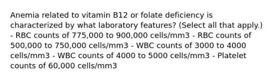 Anemia related to vitamin B12 or folate deficiency is characterized by what laboratory features? (Select all that apply.) - RBC counts of 775,000 to 900,000 cells/mm3 - RBC counts of 500,000 to 750,000 cells/mm3 - WBC counts of 3000 to 4000 cells/mm3 - WBC counts of 4000 to 5000 cells/mm3 - Platelet counts of 60,000 cells/mm3