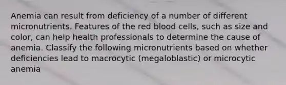 Anemia can result from deficiency of a number of different micronutrients. Features of the red blood cells, such as size and color, can help health professionals to determine the cause of anemia. Classify the following micronutrients based on whether deficiencies lead to macrocytic (megaloblastic) or microcytic anemia