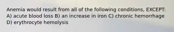 Anemia would result from all of the following conditions, EXCEPT: A) acute blood loss B) an increase in iron C) chronic hemorrhage D) erythrocyte hemolysis
