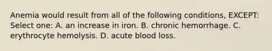 Anemia would result from all of the following conditions, EXCEPT: Select one: A. an increase in iron. B. chronic hemorrhage. C. erythrocyte hemolysis. D. acute blood loss.