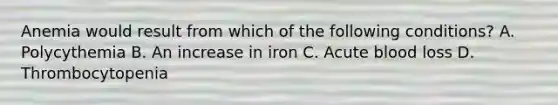 Anemia would result from which of the following conditions? A. Polycythemia B. An increase in iron C. Acute blood loss D. Thrombocytopenia