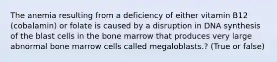 The anemia resulting from a deficiency of either vitamin B12 (cobalamin) or folate is caused by a disruption in DNA synthesis of the blast cells in the bone marrow that produces very large abnormal bone marrow cells called megaloblasts.? (True or false)