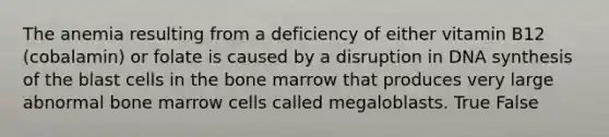 The anemia resulting from a deficiency of either vitamin B12 (cobalamin) or folate is caused by a disruption in DNA synthesis of the blast cells in the bone marrow that produces very large abnormal bone marrow cells called megaloblasts. True False