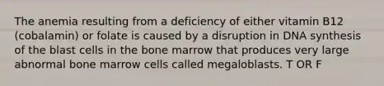 The anemia resulting from a deficiency of either vitamin B12 (cobalamin) or folate is caused by a disruption in DNA synthesis of the blast cells in the bone marrow that produces very large abnormal bone marrow cells called megaloblasts. T OR F