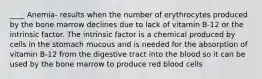 ____ Anemia- results when the number of erythrocytes produced by the bone marrow declines due to lack of vitamin B-12 or the intrinsic factor. The intrinsic factor is a chemical produced by cells in the stomach mucous and is needed for the absorption of vitamin B-12 from the digestive tract into the blood so it can be used by the bone marrow to produce red blood cells