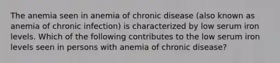 The anemia seen in anemia of chronic disease (also known as anemia of chronic infection) is characterized by low serum iron levels. Which of the following contributes to the low serum iron levels seen in persons with anemia of chronic disease?