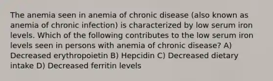 The anemia seen in anemia of chronic disease (also known as anemia of chronic infection) is characterized by low serum iron levels. Which of the following contributes to the low serum iron levels seen in persons with anemia of chronic disease? A) Decreased erythropoietin B) Hepcidin C) Decreased dietary intake D) Decreased ferritin levels