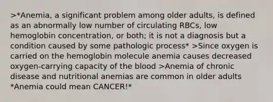 >*Anemia, a significant problem among older adults, is defined as an abnormally low number of circulating RBCs, low hemoglobin concentration, or both; it is not a diagnosis but a condition caused by some pathologic process* >Since oxygen is carried on the hemoglobin molecule anemia causes decreased oxygen-carrying capacity of the blood >Anemia of chronic disease and nutritional anemias are common in older adults *Anemia could mean CANCER!*