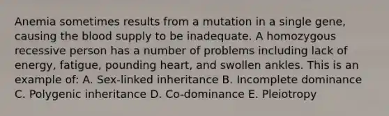 Anemia sometimes results from a mutation in a single gene, causing the blood supply to be inadequate. A homozygous recessive person has a number of problems including lack of energy, fatigue, pounding heart, and swollen ankles. This is an example of: A. Sex-linked inheritance B. Incomplete dominance C. Polygenic inheritance D. Co-dominance E. Pleiotropy