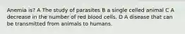 Anemia is? A The study of parasites B a single celled animal C A decrease in the number of red blood cells. D A disease that can be transmitted from animals to humans.