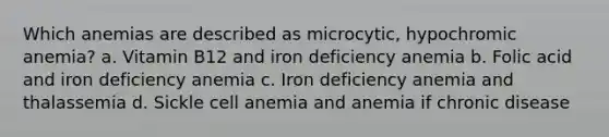 Which anemias are described as microcytic, hypochromic anemia? a. Vitamin B12 and iron deficiency anemia b. Folic acid and iron deficiency anemia c. Iron deficiency anemia and thalassemia d. Sickle cell anemia and anemia if chronic disease