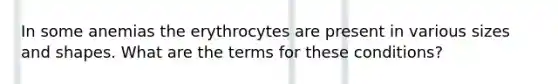 In some anemias the erythrocytes are present in various sizes and shapes. What are the terms for these conditions?