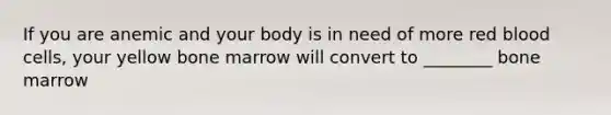 If you are anemic and your body is in need of more red blood cells, your yellow bone marrow will convert to ________ bone marrow