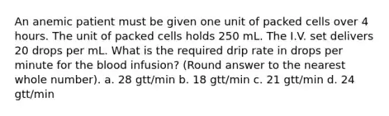 An anemic patient must be given one unit of packed cells over 4 hours. The unit of packed cells holds 250 mL. The I.V. set delivers 20 drops per mL. What is the required drip rate in drops per minute for the blood infusion? (Round answer to the nearest whole number). a. 28 gtt/min b. 18 gtt/min c. 21 gtt/min d. 24 gtt/min