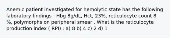 Anemic patient investigated for hemolytic state has the following laboratory findings : Hbg 8g/dL, Hct, 23%, reticulocyte count 8 %, polymorphs on peripheral smear . What is the reticulocyte production index ( RPI) : a) 8 b) 4 c) 2 d) 1