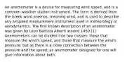 An anemometer is a device for measuring wind speed, and is a common weather station instrument. The term is derived from the Greek word anemos, meaning wind, and is used to describe any airspeed measurement instrument used in meteorology or aerodynamics. The first known description of an anemometer was given by Leon Battista Alberti around 1450.[1] Anemometers can be divided into two classes: those that measure the wind's speed, and those that measure the wind's pressure; but as there is a close connection between the pressure and the speed, an anemometer designed for one will give information about both.