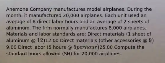 Anemone Company manufactures model airplanes. During the month, it manufactured 20,000 airplanes. Each unit used an average of 8 direct labor hours and an average of 2 sheets of aluminum. The firm normally manufactures 8,000 airplanes. Materials and labor standards are: Direct materials (1 sheet of aluminum @ 12)12.00 Direct materials (other accessories @ 9) 9.00 Direct labor (5 hours @ 5 per hour)25.00 Compute the standard hours allowed (SH) for 20,000 airplanes.