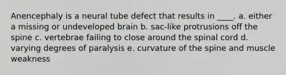 Anencephaly is a neural tube defect that results in ____. a. either a missing or undeveloped brain b. sac-like protrusions off the spine c. vertebrae failing to close around the spinal cord d. varying degrees of paralysis e. curvature of the spine and muscle weakness