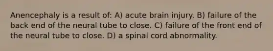 Anencephaly is a result of: A) acute brain injury. B) failure of the back end of the neural tube to close. C) failure of the front end of the neural tube to close. D) a spinal cord abnormality.