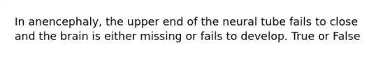 In anencephaly, the upper end of the neural tube fails to close and the brain is either missing or fails to develop. True or False