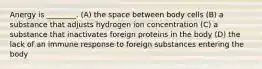 Anergy is ________. (A) the space between body cells (B) a substance that adjusts hydrogen ion concentration (C) a substance that inactivates foreign proteins in the body (D) the lack of an immune response to foreign substances entering the body