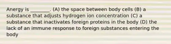 Anergy is ________. (A) the space between body cells (B) a substance that adjusts hydrogen ion concentration (C) a substance that inactivates foreign proteins in the body (D) the lack of an immune response to foreign substances entering the body