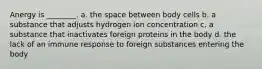 Anergy is ________. a. the space between body cells b. a substance that adjusts hydrogen ion concentration c. a substance that inactivates foreign proteins in the body d. the lack of an immune response to foreign substances entering the body