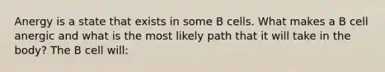 Anergy is a state that exists in some B cells. What makes a B cell anergic and what is the most likely path that it will take in the body? The B cell will: