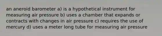 an aneroid barometer a) is a hypothetical instrument for measuring air pressure b) uses a chamber that expands or contracts with changes in air pressure c) requires the use of mercury d) uses a meter long tube for measuring air pressure