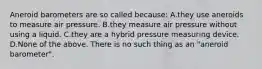 Aneroid barometers are so called because: A.they use aneroids to measure air pressure. B.they measure air pressure without using a liquid. C.they are a hybrid pressure measuring device. D.None of the above. There is no such thing as an "aneroid barometer".