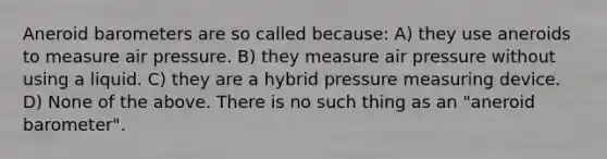 Aneroid barometers are so called because: A) they use aneroids to measure air pressure. B) they measure air pressure without using a liquid. C) they are a hybrid pressure measuring device. D) None of the above. There is no such thing as an "aneroid barometer".