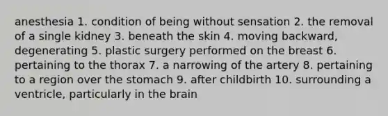 anesthesia 1. condition of being without sensation 2. the removal of a single kidney 3. beneath the skin 4. moving backward, degenerating 5. plastic surgery performed on the breast 6. pertaining to the thorax 7. a narrowing of the artery 8. pertaining to a region over the stomach 9. after childbirth 10. surrounding a ventricle, particularly in the brain